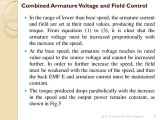  In the range of lower than base speed, the armature current
and field are set at their rated values, producing the rated
torque. From equations (1) to (3), it is clear that the
armature voltage must be increased proportionally with
the increase of the speed.
 At the base speed, the armature voltage reaches its rated
value equal to the source voltage and cannot be increased
further. In order to further increase the speed, the field
must be weakened with the increase of the speed, and then
the back EMF E and armature current must be maintained
constant.
 The torque produced drops parabolically with the increase
in the speed and the output power remains constant, as
shown in Fig.5
By Dr.C.V. Mohan Sir MVIT., Bangalore 23
 