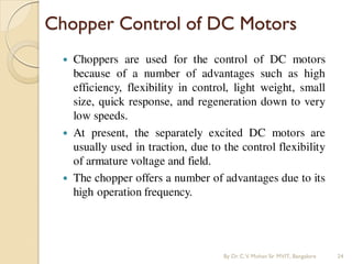 Chopper Control of DC Motors
 Choppers are used for the control of DC motors
because of a number of advantages such as high
efficiency, flexibility in control, light weight, small
size, quick response, and regeneration down to very
low speeds.
 At present, the separately excited DC motors are
usually used in traction, due to the control flexibility
of armature voltage and field.
 The chopper offers a number of advantages due to its
high operation frequency.
By Dr.C.V. Mohan Sir MVIT., Bangalore 24
 