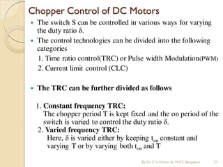  The switch S can be controlled in various ways for varying
the duty ratio δ.
 The control technologies can be divided into the following
categories
1. Time ratio control(TRC) or Pulse width Modulation(PWM)
2. Current limit control (CLC)
 The TRC can be further divided as follows
1. Constant frequency TRC:
The chopper period T is kept fixed and the on period of the
switch is varied to control the duty ratio δ.
2. Varied frequency TRC:
Here, δ is varied either by keeping ton constant and
varying T or by varying both ton and T
Chopper Control of DC Motors
By Dr.C.V. Mohan Sir MVIT., Bangalore 27
 