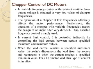  In variable frequency control with constant on-time, low-
output voltage is obtained at very low values of chopper
frequencies.
 The operation of a chopper at low frequencies adversely
affects the motor performance. Furthermore, the
operation of a chopper with variable frequencies makes
the design of an input filter very difficult. Thus, variable
frequency control is rarely used.
 In current limit control, δ is controlled indirectly by
controlling the load current between certain specified
maximum and minimum values.
 When the load current reaches a specified maximum
value, the switch disconnects the load from the source
and reconnects it when the current reaches a specified
minimum value. For a DC motor load, this type of control
is, in effect.
Chopper Control of DC Motors
By Dr.C.V. Mohan Sir MVIT., Bangalore 28
 