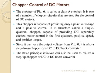  The chopper of Fig. 6. is called a class A chopper. It is one
of a number of chopper circuits that are used for the control
of DC motors.
 This chopper is capable of providing only a positive voltage
and a positive current. It is therefore called a single-
quadrant chopper, capable of providing DC separately
excited motor control in the first quadrant, positive speed,
and positive torque.
 Since it can vary the output voltage from V to 0, it is also a
step-down chopper or a DC to DC buck converter.
 The basic principle involved can also be used to realize a
step-up chopper or DC to DC boost converter
Chopper Control of DC Motors
By Dr.C.V. Mohan Sir MVIT., Bangalore 29
 