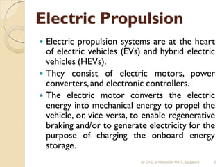 Electric propulsion systems are at the heart
of electric vehicles (EVs) and hybrid electric
vehicles (HEVs).
 They consist of electric motors, power
converters,and electronic controllers.
 The electric motor converts the electric
energy into mechanical energy to propel the
vehicle, or, vice versa, to enable regenerative
braking and/or to generate electricity for the
purpose of charging the onboard energy
storage.
Electric Propulsion
By Dr.C.V. Mohan Sir MVIT., Bangalore 3
 