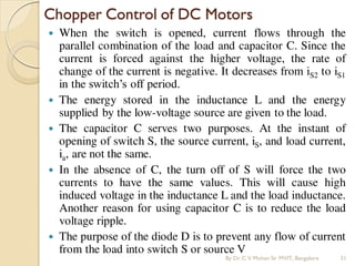  When the switch is opened, current flows through the
parallel combination of the load and capacitor C. Since the
current is forced against the higher voltage, the rate of
change of the current is negative. It decreases from iS2 to iS1
in the switch’s off period.
 The energy stored in the inductance L and the energy
supplied by the low-voltage source are given to the load.
 The capacitor C serves two purposes. At the instant of
opening of switch S, the source current, iS, and load current,
ia, are not the same.
 In the absence of C, the turn off of S will force the two
currents to have the same values. This will cause high
induced voltage in the inductance L and the load inductance.
Another reason for using capacitor C is to reduce the load
voltage ripple.
 The purpose of the diode D is to prevent any flow of current
from the load into switch S or source V
Chopper Control of DC Motors
By Dr.C.V. Mohan Sir MVIT., Bangalore 31
 