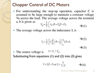  For understanding the step-up operation, capacitor C is
assumed to be large enough to maintain a constant voltage
Va across the load. The average voltage across the terminal
a, b is given as
(1)
 The average voltage across the inductance L is
(2)
(3)
 The source voltage is
Substituting from equations (1) and (2) into (3) gives
(4)
Chopper Control of DC Motors
By Dr.C.V. Mohan Sir MVIT., Bangalore 32
 