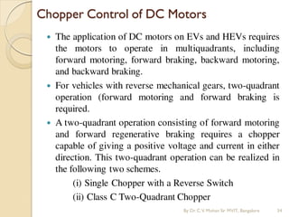  The application of DC motors on EVs and HEVs requires
the motors to operate in multiquadrants, including
forward motoring, forward braking, backward motoring,
and backward braking.
 For vehicles with reverse mechanical gears, two-quadrant
operation (forward motoring and forward braking is
required.
 A two-quadrant operation consisting of forward motoring
and forward regenerative braking requires a chopper
capable of giving a positive voltage and current in either
direction. This two-quadrant operation can be realized in
the following two schemes.
(i) Single Chopper with a Reverse Switch
(ii) Class C Two-Quadrant Chopper
Chopper Control of DC Motors
By Dr.C.V. Mohan Sir MVIT., Bangalore 34
 