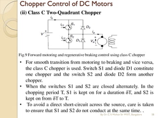 (ii) Class C Two-Quadrant Chopper
Chopper Control of DC Motors
Fig.9 Forward motoring and regenerative braking control using class C chopper
• For smooth transition from motoring to braking and vice versa,
the class C chopper is used. Switch S1 and diode D1 constitute
one chopper and the switch S2 and diode D2 form another
chopper.
• When the switches S1 and S2 are closed alternately. In the
chopping period T, S1 is kept on for a duration δT, and S2 is
kept on from δT to T.
• To avoid a direct short-circuit across the source, care is taken
to ensure that S1 and S2 do not conduct at the same time. .
By Dr.C.V. Mohan Sir MVIT., Bangalore 38
 