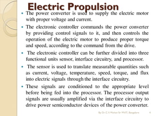 Electric Propulsion
 The power converter is used to supply the electric motor
with proper voltage and current.
 The electronic controller commands the power converter
by providing control signals to it, and then controls the
operation of the electric motor to produce proper torque
and speed, according to the command from the drive.
 The electronic controller can be further divided into three
functional units sensor, interface circuitry, and processor.
 The sensor is used to translate measurable quantities such
as current, voltage, temperature, speed, torque, and flux
into electric signals through the interface circuitry.
 These signals are conditioned to the appropriate level
before being fed into the processor. The processor output
signals are usually amplified via the interface circuitry to
drive power semiconductor devices of the power converter.
By Dr.C.V. Mohan Sir MVIT., Bangalore 4
 