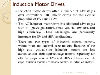 Induction Motor Drives
 Induction motor drives offer a number of advantages
over conventional DC motor drives for the electric
propulsion of EVs and HEVs.
 The AC induction motor drive has additional advantages
such as lightweight nature, small volume, low cost, and
high efficiency. These advantages are particularly
important for EV and HEV applications.
 There are two types of induction motors, namely,
wound-rotor and squirrel cage motors. Because of the
high cost wound-rotor induction motors are less
attractive than their squirrel-cage motors, especially for
electric propulsion in EVs and HEVs. Hence, squirrel-
cage induction motors are loosely termed as induction motors.
By Dr.C.V. Mohan Sir MVIT., Bangalore 41
 