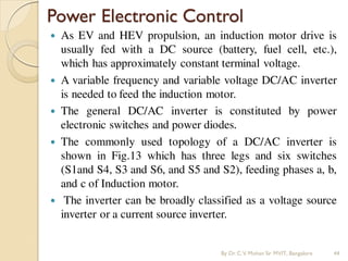 Power Electronic Control
 As EV and HEV propulsion, an induction motor drive is
usually fed with a DC source (battery, fuel cell, etc.),
which has approximately constant terminal voltage.
 A variable frequency and variable voltage DC/AC inverter
is needed to feed the induction motor.
 The general DC/AC inverter is constituted by power
electronic switches and power diodes.
 The commonly used topology of a DC/AC inverter is
shown in Fig.13 which has three legs and six switches
(S1and S4, S3 and S6, and S5 and S2), feeding phases a, b,
and c of Induction motor.
 The inverter can be broadly classified as a voltage source
inverter or a current source inverter.
By Dr.C.V. Mohan Sir MVIT., Bangalore 44
 