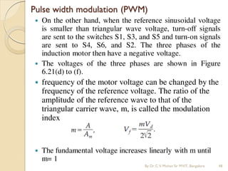 Pulse width modulation (PWM)
 On the other hand, when the reference sinusoidal voltage
is smaller than triangular wave voltage, turn-off signals
are sent to the switches S1, S3, and S5 and turn-on signals
are sent to S4, S6, and S2. The three phases of the
induction motor then have a negative voltage.
 The voltages of the three phases are shown in Figure
6.21(d) to (f).
 frequency of the motor voltage can be changed by the
frequency of the reference voltage. The ratio of the
amplitude of the reference wave to that of the
triangular carrier wave, m, is called the modulation
index
 The fundamental voltage increases linearly with m until
m= 1
By Dr.C.V. Mohan Sir MVIT., Bangalore 48
 