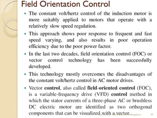 Field Orientation Control
 The constant volt/hertz control of the induction motor is
more suitably applied to motors that operate with a
relatively slow speed regulation.
 This approach shows poor response to frequent and fast
speed varying, and also results in poor operation
efficiency due to the poor power factor.
 In the last two decades, field orientation control (FOC) or
vector control technology has been successfully
developed.
 This technology mostly overcomes the disadvantages of
the constant volt/hertz control in AC motor drives.
 Vector control, also called field-oriented control (FOC),
is a variable-frequency drive (VFD) control method in
which the stator currents of a three-phase AC or brushless
DC electric motor are identified as two orthogonal
components that can be visualized with a vector.
By Dr.C.V. Mohan Sir MVIT., Bangalore 49
 