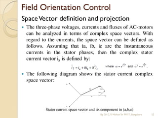 Field Orientation Control
SpaceVector definition and projection
 The three-phase voltages, currents and fluxes of AC-motors
can be analyzed in terms of complex space vectors. With
regard to the currents, the space vector can be defined as
follows. Assuming that ia, ib, ic are the instantaneous
currents in the stator phases, then the complex stator
current vector iS is defined by:
 The following diagram shows the stator current complex
space vector:
Stator current space vector and its component in (a,b,c)
By Dr.C.V. Mohan Sir MVIT., Bangalore 52
 
