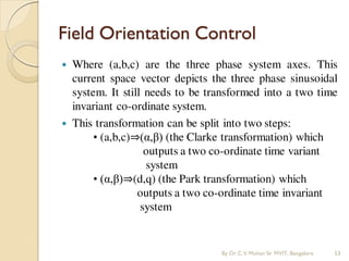 Field Orientation Control
 Where (a,b,c) are the three phase system axes. This
current space vector depicts the three phase sinusoidal
system. It still needs to be transformed into a two time
invariant co-ordinate system.
 This transformation can be split into two steps:
• (a,b,c)⇒(α,β) (the Clarke transformation) which
outputs a two co-ordinate time variant
system
• (α,β)⇒(d,q) (the Park transformation) which
outputs a two co-ordinate time invariant
system
By Dr.C.V. Mohan Sir MVIT., Bangalore 53
 