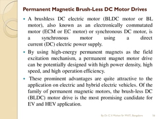 Permanent Magnetic Brush-Less DC Motor Drives
 A brushless DC electric motor (BLDC motor or BL
motor), also known as an electronically commutated
motor (ECM or EC motor) or synchronous DC motor, is
a synchronous motor using a direct
current (DC) electric power supply.
 By using high-energy permanent magnets as the field
excitation mechanism, a permanent magnet motor drive
can be potentially designed with high power density, high
speed, and high operation efficiency.
 These prominent advantages are quite attractive to the
application on electric and hybrid electric vehicles. Of the
family of permanent magnetic motors, the brush-less DC
(BLDC) motor drive is the most promising candidate for
EV and HEV application.
By Dr.C.V. Mohan Sir MVIT., Bangalore 56
 