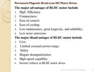 Permanent Magnetic Brush-Less DC Motor Drives
The major advantages of BLDC motor include
1. High Efficiency
2. Compactness:
3. Ease of control:
4. Ease of cooling:
5. Low maintenance, great longevity, and reliability:
6. Low noise emissions
The major disadvantages of BLDC motor include
1. Cost:
2. Limited constant power range:
3. Safety
4. Magnet demagnetization
5. High-speed capability
6. Inverter failures in BLDC motor drives
By Dr.C.V. Mohan Sir MVIT., Bangalore 57
 