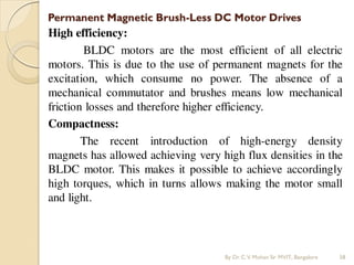Permanent Magnetic Brush-Less DC Motor Drives
High efficiency:
BLDC motors are the most efficient of all electric
motors. This is due to the use of permanent magnets for the
excitation, which consume no power. The absence of a
mechanical commutator and brushes means low mechanical
friction losses and therefore higher efficiency.
Compactness:
The recent introduction of high-energy density
magnets has allowed achieving very high flux densities in the
BLDC motor. This makes it possible to achieve accordingly
high torques, which in turns allows making the motor small
and light.
By Dr.C.V. Mohan Sir MVIT., Bangalore 58
 
