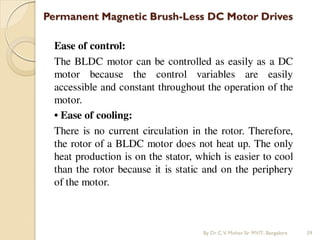 Permanent Magnetic Brush-Less DC Motor Drives
Ease of control:
The BLDC motor can be controlled as easily as a DC
motor because the control variables are easily
accessible and constant throughout the operation of the
motor.
• Ease of cooling:
There is no current circulation in the rotor. Therefore,
the rotor of a BLDC motor does not heat up. The only
heat production is on the stator, which is easier to cool
than the rotor because it is static and on the periphery
of the motor.
By Dr.C.V. Mohan Sir MVIT., Bangalore 59
 