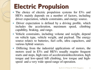 The choice of electric propulsion systems for EVs and
HEVs mainly depends on a number of factors, including
driver expectation, vehicle constraints, and energy source.
 Driver expectation is defined by a driving profile, which
includes the acceleration, maximum speed, climbing
capability, braking, and range.
 Vehicle constraints, including volume and weight, depend
on vehicle type, vehicle weight, and payload. The energy
source relates to batteries, fuel cells, ultra capacitors, and
various hybrid sources.
 Differing from the industrial applications of motors, the
motors used in EVs and HEVs usually require frequent
starts and stops, high rates of acceleration/deceleration, high
torque and low-speed hill climbing, low torque and high-
speed and a very wide speed range of operation.
By Dr.C.V. Mohan Sir MVIT., Bangalore 6
 