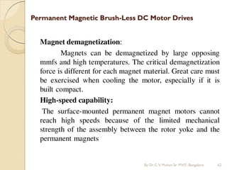 Permanent Magnetic Brush-Less DC Motor Drives
Magnet demagnetization:
Magnets can be demagnetized by large opposing
mmfs and high temperatures. The critical demagnetization
force is different for each magnet material. Great care must
be exercised when cooling the motor, especially if it is
built compact.
High-speed capability:
The surface-mounted permanent magnet motors cannot
reach high speeds because of the limited mechanical
strength of the assembly between the rotor yoke and the
permanent magnets
By Dr.C.V. Mohan Sir MVIT., Bangalore 62
 