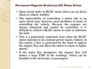 Permanent Magnetic Brush-Less DC Motor Drives
 Open circuit faults in BLDC motor drives are no direct
threat to vehicle stability.
 The impossibility of controlling a motor due to an
open circuit may, however, pose problems in terms of
controlling the vehicle. Because the magnets are
always energized and cannot be controlled, it is
difficult to control a BLDC motor in order to minimize
the fault.
 This is a particularly important issue when the BLDC
motor operates in its constant power region. Indeed, in
this region, a flux is generated by the stator to oppose
the magnet flux and allow the motor to rotate at higher
speeds.
 If the stator flux disappears, the magnet flux will
induce a large EMF in the windings, which can be
harmful to the electronics or passengers.
By Dr.C.V. Mohan Sir MVIT., Bangalore 64
 