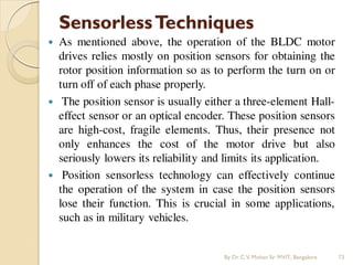 SensorlessTechniques
 As mentioned above, the operation of the BLDC motor
drives relies mostly on position sensors for obtaining the
rotor position information so as to perform the turn on or
turn off of each phase properly.
 The position sensor is usually either a three-element Hall-
effect sensor or an optical encoder. These position sensors
are high-cost, fragile elements. Thus, their presence not
only enhances the cost of the motor drive but also
seriously lowers its reliability and limits its application.
 Position sensorless technology can effectively continue
the operation of the system in case the position sensors
lose their function. This is crucial in some applications,
such as in military vehicles.
By Dr.C.V. Mohan Sir MVIT., Bangalore 73
 
