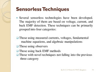SensorlessTechniques
 Several sensorless technologies have been developed.
The majority of them are based on voltage, current, and
back EMF detection. These techniques can be primarily
grouped into four categories:
 Those using measured currents, voltages, fundamental
machine equations, and algebraic manipulations
 Those using observers
 Those using back EMF methods
 Those with novel techniques not falling into the previous
three category
By Dr.C.V. Mohan Sir MVIT., Bangalore 74
 