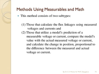 Methods Using Measurables and Math
 This method consists of two subtypes:
(1) Those that calculate the flux linkages using measured
voltages and currents and
(2) Those that utilize a model’s prediction of a
measurable voltage or current, compare the model’s
value with the actual measured voltage or current,
and calculate the change in position, proportional to
the difference between the measured and actual
voltage or current.
By Dr.C.V. Mohan Sir MVIT., Bangalore 75
 