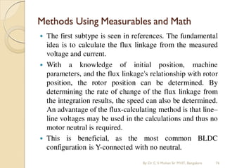 Methods Using Measurables and Math
 The first subtype is seen in references. The fundamental
idea is to calculate the flux linkage from the measured
voltage and current.
 With a knowledge of initial position, machine
parameters, and the flux linkage's relationship with rotor
position, the rotor position can be determined. By
determining the rate of change of the flux linkage from
the integration results, the speed can also be determined.
An advantage of the flux-calculating method is that line–
line voltages may be used in the calculations and thus no
motor neutral is required.
 This is beneficial, as the most common BLDC
configuration is Y-connected with no neutral.
By Dr.C.V. Mohan Sir MVIT., Bangalore 76
 