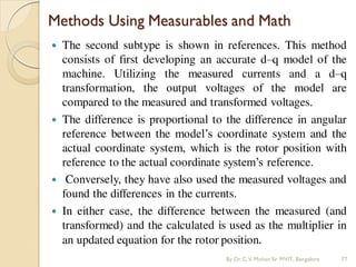 Methods Using Measurables and Math
 The second subtype is shown in references. This method
consists of first developing an accurate d–q model of the
machine. Utilizing the measured currents and a d–q
transformation, the output voltages of the model are
compared to the measured and transformed voltages.
 The difference is proportional to the difference in angular
reference between the model’s coordinate system and the
actual coordinate system, which is the rotor position with
reference to the actual coordinate system’s reference.
 Conversely, they have also used the measured voltages and
found the differences in the currents.
 In either case, the difference between the measured (and
transformed) and the calculated is used as the multiplier in
an updated equation for the rotor position.
By Dr.C.V. Mohan Sir MVIT., Bangalore 77
 