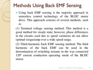 Methods Using Back EMF Sensing
 Using back EMF sensing is the majority approach in
sensorless control technology of the BLDC motor
drive. This approach consists of several methods, such
as
(1) Terminal voltage sensing method: This method is a
good method for steady state; however, phase differences
in the circuits used due to speed variations do not allow
optimal torque/amp over a wide speed range.
(2) Third-harmonic back EMF sensing method: The third
harmonic of the back EMF can be used in the
determination of switching instants in the wye connected
120º current conduction operating mode of the BLDC
motor.
By Dr.C.V. Mohan Sir MVIT., Bangalore 79
 