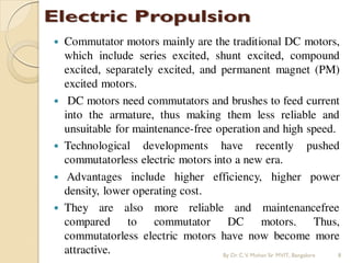  Commutator motors mainly are the traditional DC motors,
which include series excited, shunt excited, compound
excited, separately excited, and permanent magnet (PM)
excited motors.
 DC motors need commutators and brushes to feed current
into the armature, thus making them less reliable and
unsuitable for maintenance-free operation and high speed.
 Technological developments have recently pushed
commutatorless electric motors into a new era.
 Advantages include higher efficiency, higher power
density, lower operating cost.
 They are also more reliable and maintenancefree
compared to commutator DC motors. Thus,
commutatorless electric motors have now become more
attractive. By Dr.C.V. Mohan Sir MVIT., Bangalore 8
 