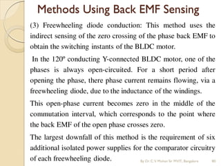Methods Using Back EMF Sensing
(3) Freewheeling diode conduction: This method uses the
indirect sensing of the zero crossing of the phase back EMF to
obtain the switching instants of the BLDC motor.
In the 120º conducting Y-connected BLDC motor, one of the
phases is always open-circuited. For a short period after
opening the phase, there phase current remains flowing, via a
freewheeling diode, due to the inductance of the windings.
This open-phase current becomes zero in the middle of the
commutation interval, which corresponds to the point where
the back EMF of the open phase crosses zero.
The largest downfall of this method is the requirement of six
additional isolated power supplies for the comparator circuitry
of each freewheeling diode. By Dr.C.V. Mohan Sir MVIT., Bangalore 80
 