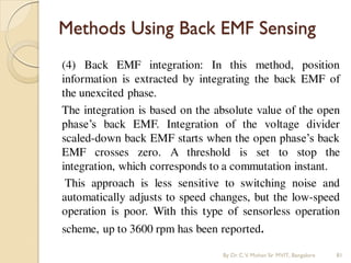 Methods Using Back EMF Sensing
(4) Back EMF integration: In this method, position
information is extracted by integrating the back EMF of
the unexcited phase.
The integration is based on the absolute value of the open
phase’s back EMF. Integration of the voltage divider
scaled-down back EMF starts when the open phase’s back
EMF crosses zero. A threshold is set to stop the
integration, which corresponds to a commutation instant.
This approach is less sensitive to switching noise and
automatically adjusts to speed changes, but the low-speed
operation is poor. With this type of sensorless operation
scheme, up to 3600 rpm has been reported.
By Dr.C.V. Mohan Sir MVIT., Bangalore 81
 