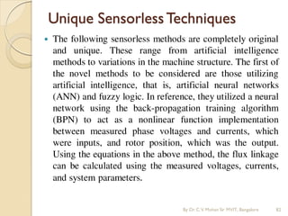 Unique SensorlessTechniques
 The following sensorless methods are completely original
and unique. These range from artificial intelligence
methods to variations in the machine structure. The first of
the novel methods to be considered are those utilizing
artificial intelligence, that is, artificial neural networks
(ANN) and fuzzy logic. In reference, they utilized a neural
network using the back-propagation training algorithm
(BPN) to act as a nonlinear function implementation
between measured phase voltages and currents, which
were inputs, and rotor position, which was the output.
Using the equations in the above method, the flux linkage
can be calculated using the measured voltages, currents,
and system parameters.
By Dr.C.V. Mohan Sir MVIT., Bangalore 82
 