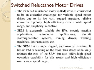 Switched Reluctance Motor Drives
 The switched reluctance motor (SRM) drive is considered
to be an attractive challenger for variable speed motor
drives due to its low cost, rugged structure, reliable
converter topology, high efficiency over a wide speed
range, and simplicity in control.
 SRM is extremely suitable for EVs, electric traction
applications, automotive applications, aircraft
starter/generator systems, mining drives, washing
machines, door actuators, etc.,
 The SRM has a simple, rugged, and low-cost structure. It
has no PM or winding on the rotor. This structure not only
reduces the cost of the SRM but also offers high-speed
operation capability for this motor and high efficiency
over a wide speed range.
By Dr.C.V. Mohan Sir MVIT., Bangalore 84
 