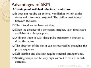 Advantages of SRM
Advantages of switched reluctance motor are
 It does not require an external ventilation system as the
stator and rotor slots projected. The airflow maintained
between the slots.
 The rotor does not have winding.
 Since the absence of a permanent magnet, such motors are
available at a cheaper price.
 A simple three or two-phase pulse generator is enough to
drive the motor.
 The direction of the motor can be reversed by changing the
phase sequence.
 Self-starting and does not require external arrangements.
 Starting torque can be very high without excessive inrush
currents.
By Dr.C.V. Mohan Sir MVIT., Bangalore 89
 
