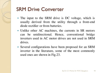 SRM Drive Converter
 The input to the SRM drive is DC voltage, which is
usually derived from the utility through a front-end
diode rectifier or from batteries.
 Unlike other AC machines, the currents in SR motors
can be unidirectional. Hence, conventional bridge
inverters used in AC motor drives are not used in SRM
drives.
 Several configurations have been proposed for an SRM
inverter in the literature, some of the most commonly
used ones are shown in Fig.23.
By Dr.C.V. Mohan Sir MVIT., Bangalore 94
 