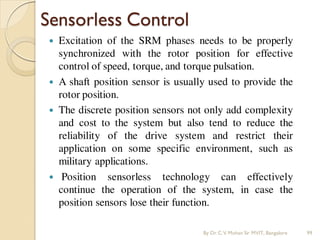 Sensorless Control
 Excitation of the SRM phases needs to be properly
synchronized with the rotor position for effective
control of speed, torque, and torque pulsation.
 A shaft position sensor is usually used to provide the
rotor position.
 The discrete position sensors not only add complexity
and cost to the system but also tend to reduce the
reliability of the drive system and restrict their
application on some specific environment, such as
military applications.
 Position sensorless technology can effectively
continue the operation of the system, in case the
position sensors lose their function.
By Dr.C.V. Mohan Sir MVIT., Bangalore 99
 