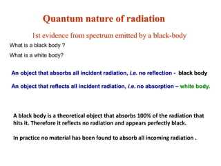 Quantum nature of radiation
1st evidence from spectrum emitted by a black-body
A black body is a theoretical object that absorbs 100% of the radiation that
hits it. Therefore it reflects no radiation and appears perfectly black.
In practice no material has been found to absorb all incoming radiation .
An object that absorbs all incident radiation, i.e. no reflection - black body
An object that reflects all incident radiation, i.e. no absorption – white body.
What is a black body ?
What is a white body?
 