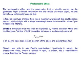 The photoelectric effect was the observation that an electric current can be
generated if light of certain frequencies hits the surface of a metal object, but that
light of only certain colors can do this.
In fact, for each type of metal there was a maximum wavelength that could eject an
electron, and any light with a longer wavelength would have no effect, even if you
increased its intensity.
Einstein recognized that this could be explained by Plank's equation where one
could define a "particle of light" or photon as having a fundamental energy of
in an electric field, it can kick an electron off the object and a current can flow.
Einstein was able to use Plank's quantizations hypothesis to explain the
photoelectric effect, where a "particle of light," a photon, had a characteristic
energy described by Plank's constant
Ephoton=hν
Photoelectric Effect
 