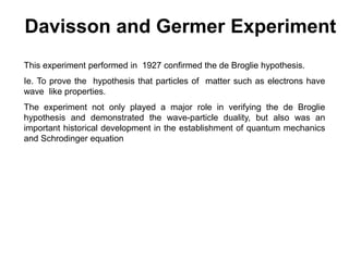 Davisson and Germer Experiment
This experiment performed in 1927 confirmed the de Broglie hypothesis.
Ie. To prove the hypothesis that particles of matter such as electrons have
wave like properties.
The experiment not only played a major role in verifying the de Broglie
hypothesis and demonstrated the wave-particle duality, but also was an
important historical development in the establishment of quantum mechanics
and Schrodinger equation
 
