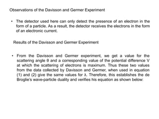 Observations of the Davisson and Germer Experiment
• The detector used here can only detect the presence of an electron in the
form of a particle. As a result, the detector receives the electrons in the form
of an electronic current.
Results of the Davisson and Germer Experiment
• From the Davisson and Germer experiment, we get a value for the
scattering angle θ and a corresponding value of the potential difference V
at which the scattering of electrons is maximum. Thus these two values
from the data collected by Davisson and Germer, when used in equation
(1) and (2) give the same values for λ. Therefore, this establishes the de
Broglie’s wave-particle duality and verifies his equation as shown below:
 