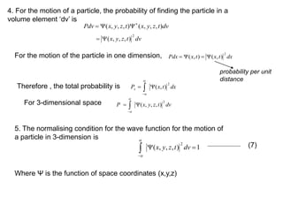 dv
t
z
y
x
t
z
y
x
Pdv )
,
,
,
(
)
,
,
,
( 



dv
t
z
y
x
2
)
,
,
,
(


dx
t
x
t
x
Pdx
2
)
,
(
)
,
( 



dx
t
x
Px
2
)
,
(

 



dv
t
z
y
x
P
2
)
,
,
,
(

 



1
)
,
,
,
(
2




dv
t
z
y
x


4. For the motion of a particle, the probability of finding the particle in a
volume element ‘dv’ is
For the motion of the particle in one dimension,
probability per unit
distance
Therefore , the total probability is
For 3-dimensional space
5. The normalising condition for the wave function for the motion of
a particle in 3-dimension is
Where Ψ is the function of space coordinates (x,y,z)
(7)
 