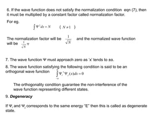 







0
)
( dx
x
j
i
6. If the wave function does not satisfy the normalization condition eqn (7), then
it must be multiplied by a constant factor called normalization factor.
For eg.
 
 N
dx
2
1

N
( )
The normalization factor will be and the normalized wave function
will be N
1

N
1
7. The wave function Ψ must approach zero as ‘x’ tends to ±α.
8. The wave function satisfying the following condition is said to be an
orthogonal wave function
The orthogonality condition guarantee the non-interference of the
wave function representing different states.
9. Degeneracy
If Ψi and Ψj corresponds to the same energy “E” then this is called as degenerate
state.
 