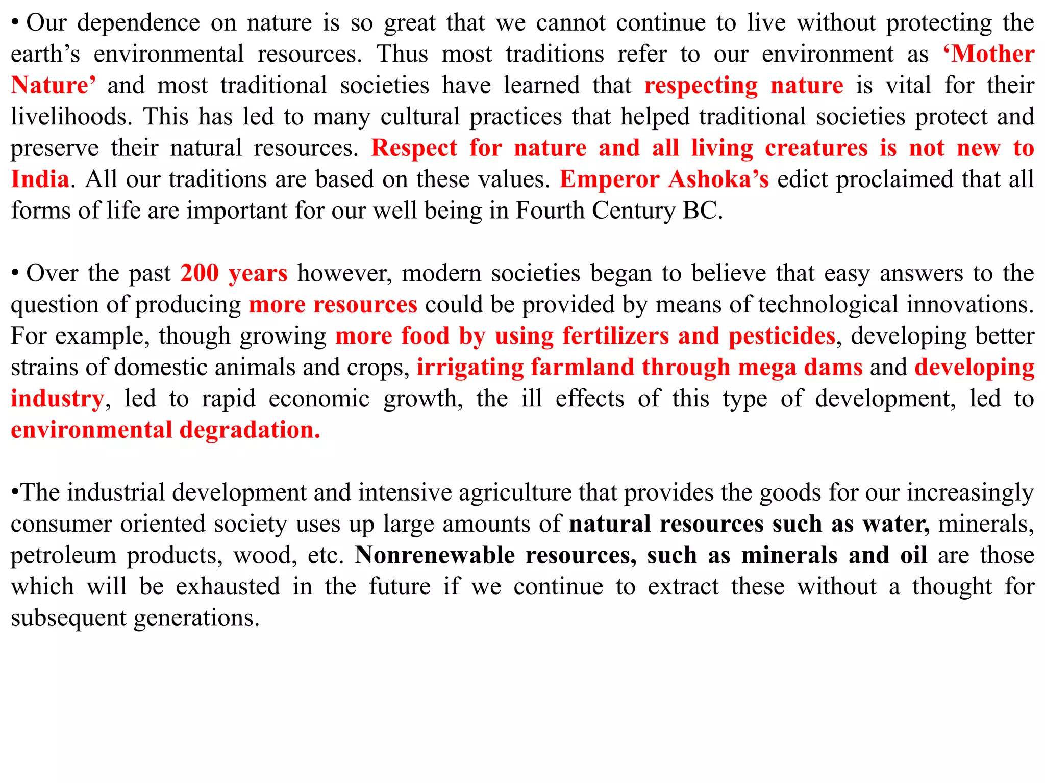 • Our dependence on nature is so great that we cannot continue to live without protecting the
earth’s environmental resources. Thus most traditions refer to our environment as ‘Mother
Nature’ and most traditional societies have learned that respecting nature is vital for their
livelihoods. This has led to many cultural practices that helped traditional societies protect and
preserve their natural resources. Respect for nature and all living creatures is not new to
India. All our traditions are based on these values. Emperor Ashoka’s edict proclaimed that all
forms of life are important for our well being in Fourth Century BC.
• Over the past 200 years however, modern societies began to believe that easy answers to the
question of producing more resources could be provided by means of technological innovations.
For example, though growing more food by using fertilizers and pesticides, developing better
strains of domestic animals and crops, irrigating farmland through mega dams and developing
industry, led to rapid economic growth, the ill effects of this type of development, led to
environmental degradation.
•The industrial development and intensive agriculture that provides the goods for our increasingly
consumer oriented society uses up large amounts of natural resources such as water, minerals,
petroleum products, wood, etc. Nonrenewable resources, such as minerals and oil are those
which will be exhausted in the future if we continue to extract these without a thought for
subsequent generations.
 