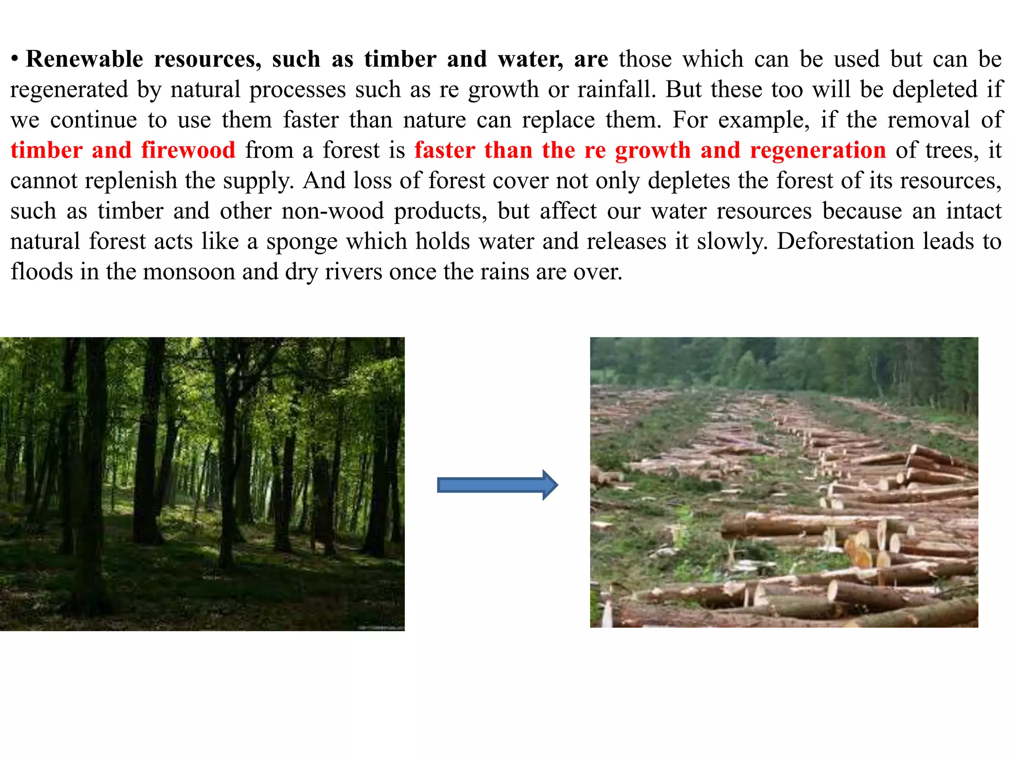 • Renewable resources, such as timber and water, are those which can be used but can be
regenerated by natural processes such as re growth or rainfall. But these too will be depleted if
we continue to use them faster than nature can replace them. For example, if the removal of
timber and firewood from a forest is faster than the re growth and regeneration of trees, it
cannot replenish the supply. And loss of forest cover not only depletes the forest of its resources,
such as timber and other non-wood products, but affect our water resources because an intact
natural forest acts like a sponge which holds water and releases it slowly. Deforestation leads to
floods in the monsoon and dry rivers once the rains are over.
 