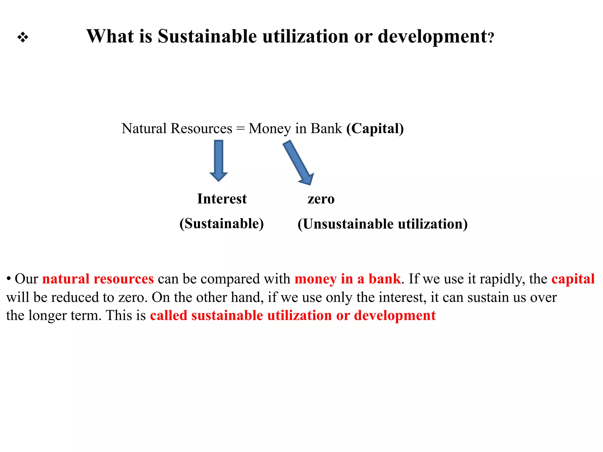  What is Sustainable utilization or development?
Interest
(Sustainable)
zero
(Unsustainable utilization)
Natural Resources = Money in Bank (Capital)
• Our natural resources can be compared with money in a bank. If we use it rapidly, the capital
will be reduced to zero. On the other hand, if we use only the interest, it can sustain us over
the longer term. This is called sustainable utilization or development
 