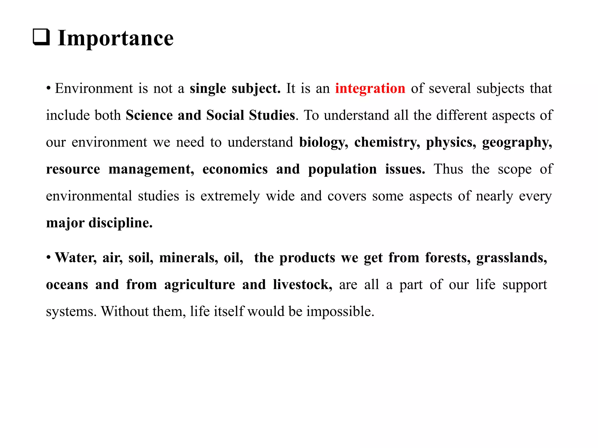  Importance
• Environment is not a single subject. It is an integration of several subjects that
include both Science and Social Studies. To understand all the different aspects of
our environment we need to understand biology, chemistry, physics, geography,
resource management, economics and population issues. Thus the scope of
environmental studies is extremely wide and covers some aspects of nearly every
major discipline.
• Water, air, soil, minerals, oil, the products we get from forests, grasslands,
oceans and from agriculture and livestock, are all a part of our life support
systems. Without them, life itself would be impossible.
 