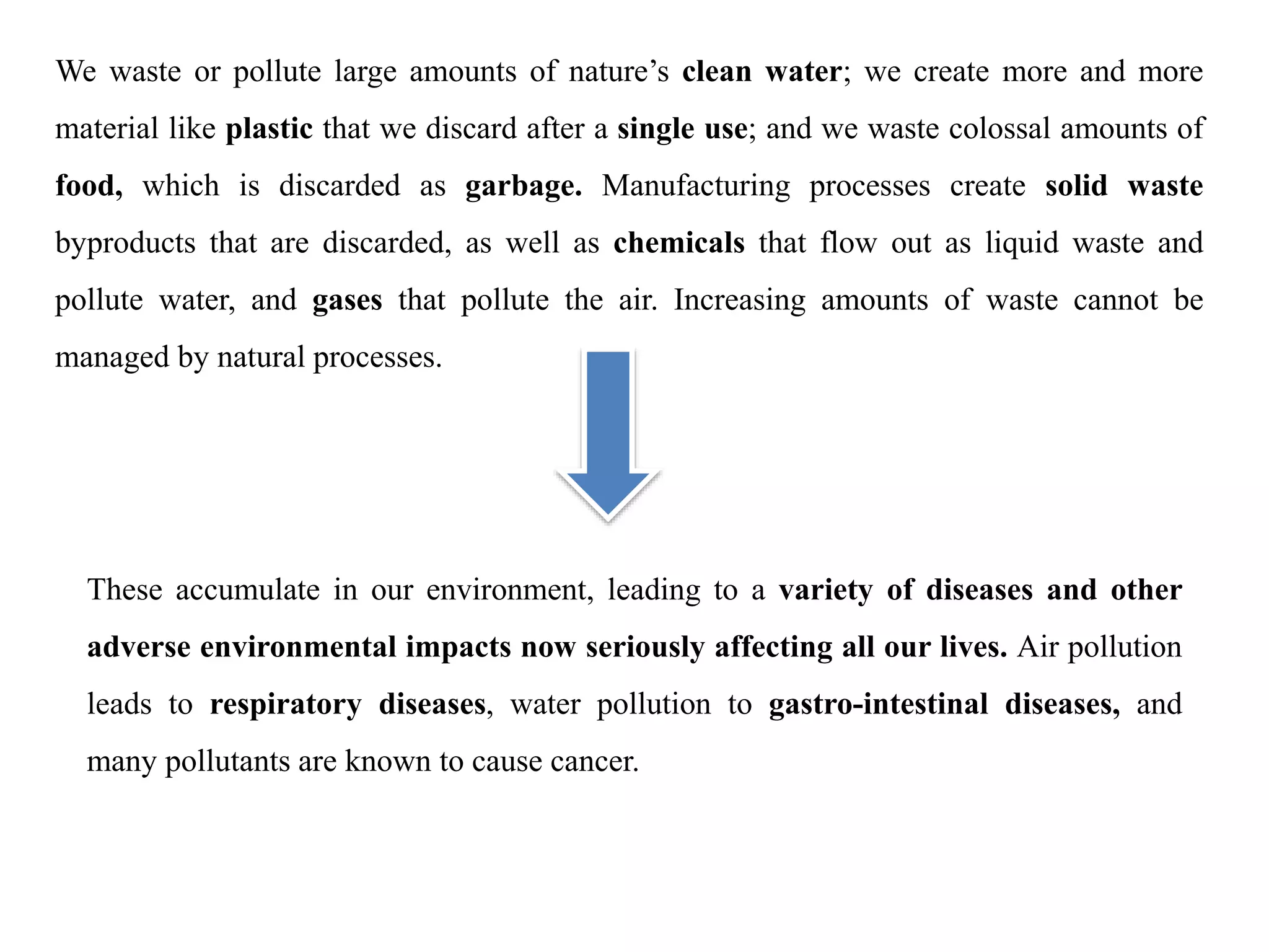 We waste or pollute large amounts of nature’s clean water; we create more and more
material like plastic that we discard after a single use; and we waste colossal amounts of
food, which is discarded as garbage. Manufacturing processes create solid waste
byproducts that are discarded, as well as chemicals that flow out as liquid waste and
pollute water, and gases that pollute the air. Increasing amounts of waste cannot be
managed by natural processes.
These accumulate in our environment, leading to a variety of diseases and other
adverse environmental impacts now seriously affecting all our lives. Air pollution
leads to respiratory diseases, water pollution to gastro-intestinal diseases, and
many pollutants are known to cause cancer.
 