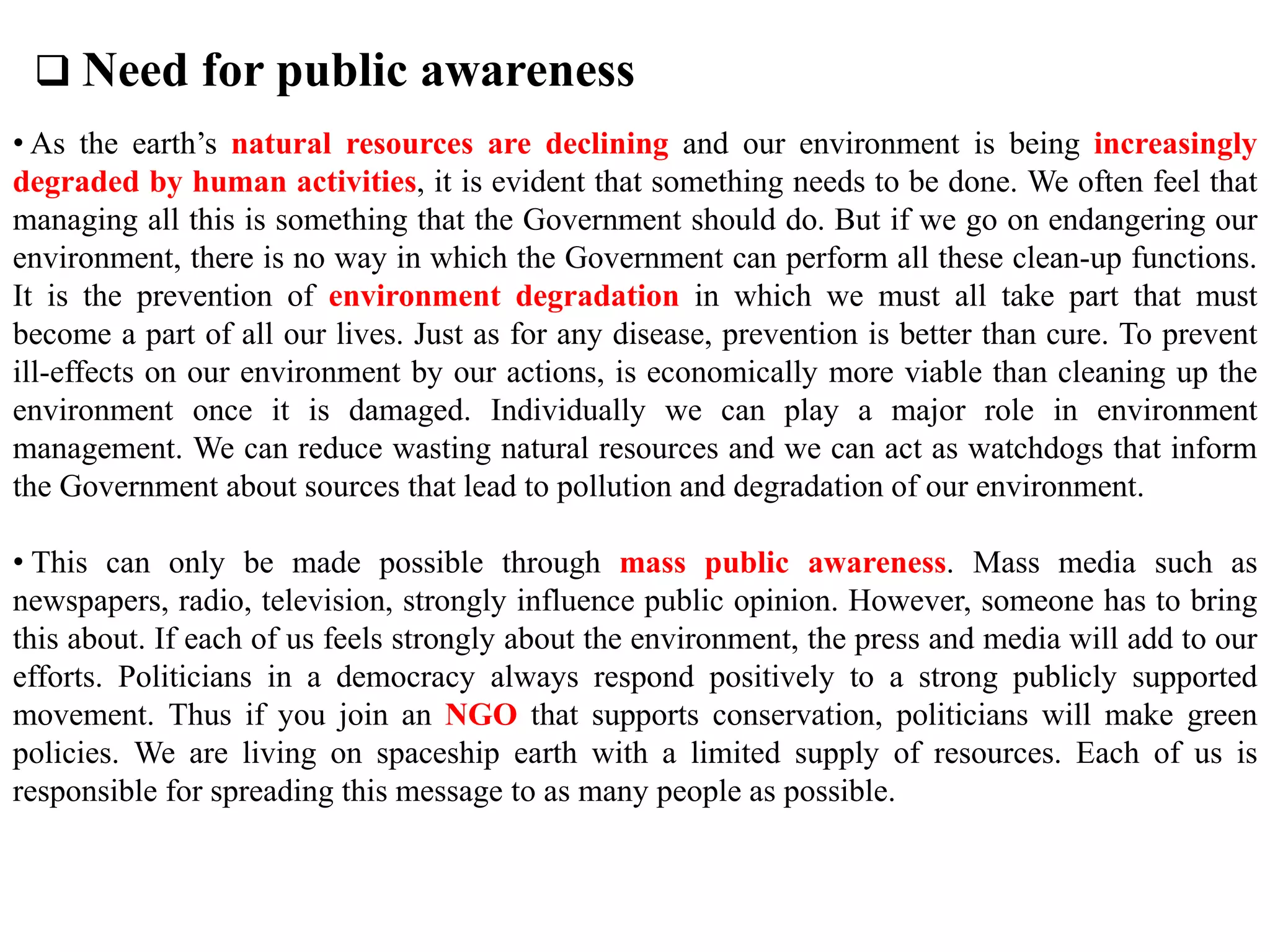  Need for public awareness
• As the earth’s natural resources are declining and our environment is being increasingly
degraded by human activities, it is evident that something needs to be done. We often feel that
managing all this is something that the Government should do. But if we go on endangering our
environment, there is no way in which the Government can perform all these clean-up functions.
It is the prevention of environment degradation in which we must all take part that must
become a part of all our lives. Just as for any disease, prevention is better than cure. To prevent
ill-effects on our environment by our actions, is economically more viable than cleaning up the
environment once it is damaged. Individually we can play a major role in environment
management. We can reduce wasting natural resources and we can act as watchdogs that inform
the Government about sources that lead to pollution and degradation of our environment.
• This can only be made possible through mass public awareness. Mass media such as
newspapers, radio, television, strongly influence public opinion. However, someone has to bring
this about. If each of us feels strongly about the environment, the press and media will add to our
efforts. Politicians in a democracy always respond positively to a strong publicly supported
movement. Thus if you join an NGO that supports conservation, politicians will make green
policies. We are living on spaceship earth with a limited supply of resources. Each of us is
responsible for spreading this message to as many people as possible.
 